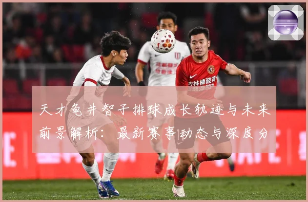 天才龟井智子排球成长轨迹与未来前景解析：最新赛事动态与深度分析