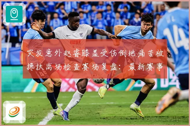 突发意外赵睿膝盖受伤倒地痛苦被搀扶离场检查赛场复盘：最新赛事动态与深度分析