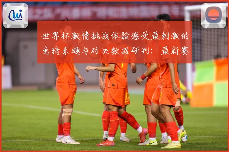 世界杯激情挑战体验感受最刺激的竞猜乐趣与对决数据研判：最新赛事动态与深度分析