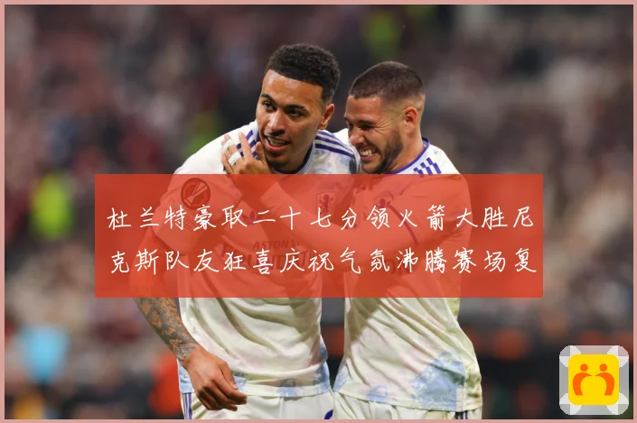 杜兰特豪取二十七分领火箭大胜尼克斯队友狂喜庆祝气氛沸腾赛场复盘：最新赛事动态与深度分析