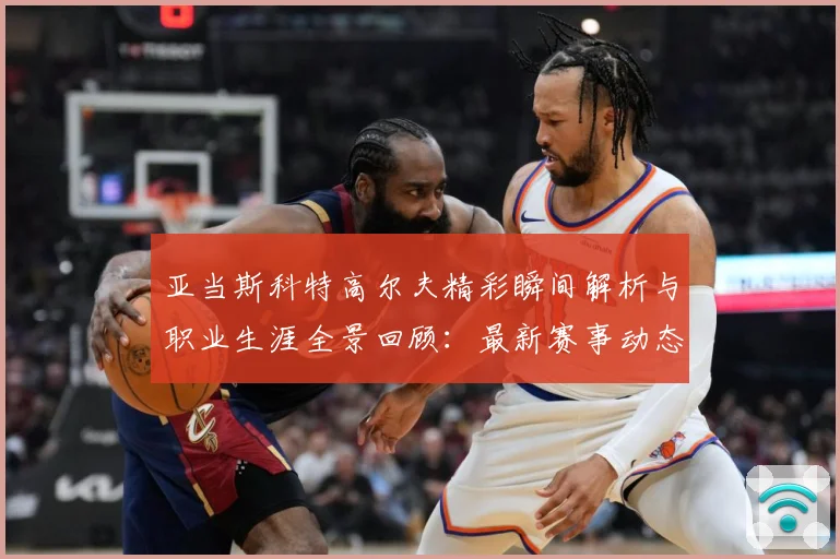 亚当斯科特高尔夫精彩瞬间解析与职业生涯全景回顾：最新赛事动态与深度分析