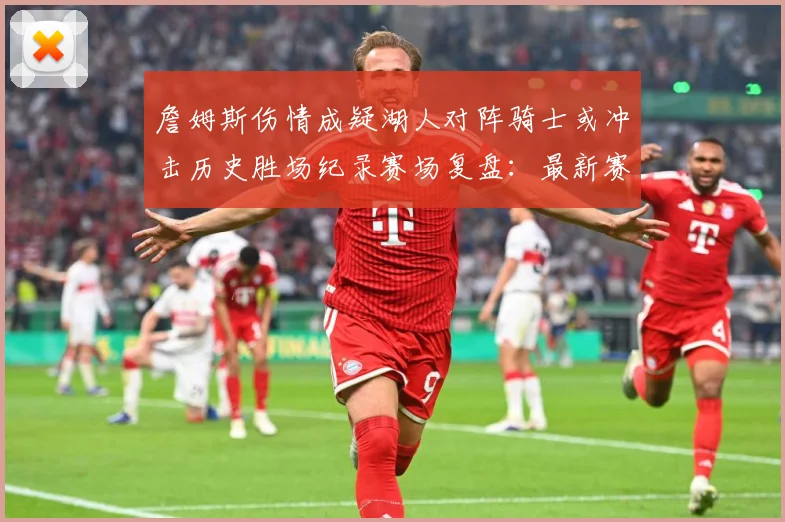 詹姆斯伤情成疑湖人对阵骑士或冲击历史胜场纪录赛场复盘：最新赛事动态与深度分析