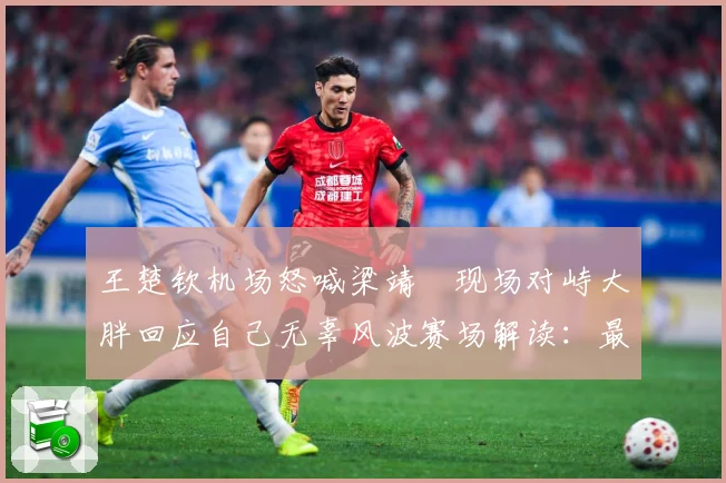 王楚钦机场怒喊梁靖崑现场对峙大胖回应自己无辜风波赛场解读：最新赛事动态与深度分析