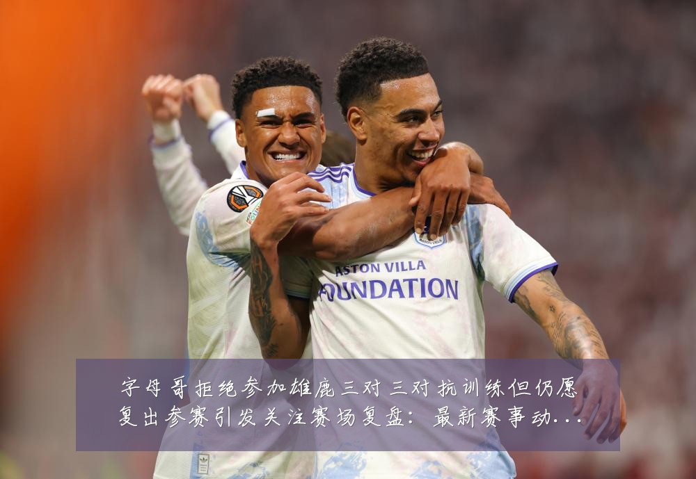 字母哥拒绝参加雄鹿三对三对抗训练但仍愿复出参赛引发关注赛场复盘：最新赛事动态与深度分析