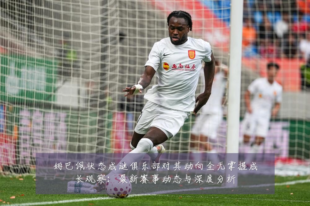 姆巴佩状态成谜俱乐部对其动向全无掌握成长观察:最新赛事动态与深度分析