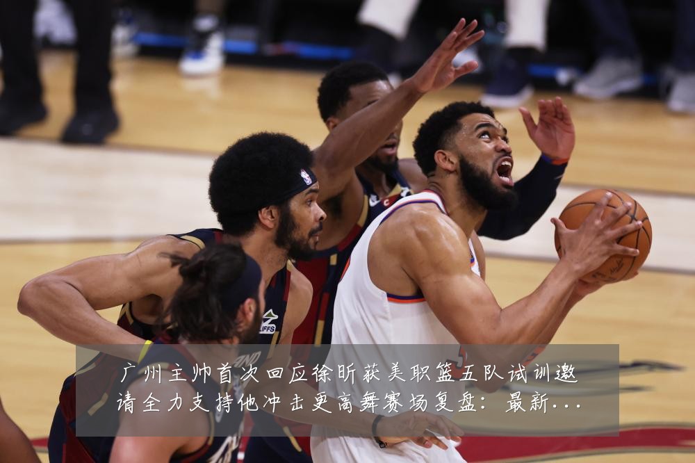 广州主帅首次回应徐昕获美职篮五队试训邀请全力支持他冲击更高舞赛场复盘：最新赛事动态与深度分析