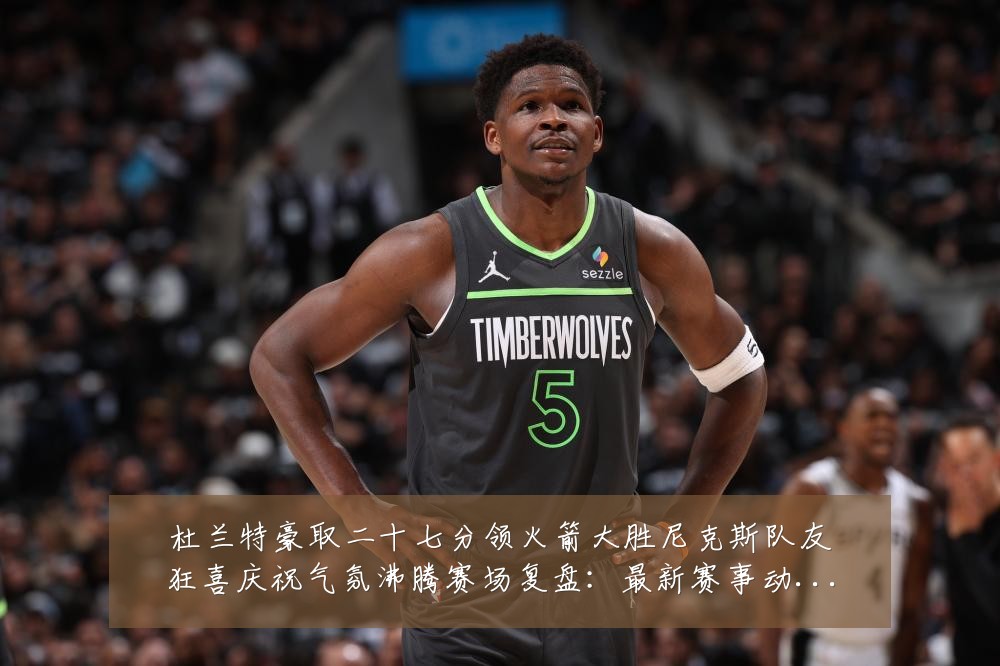 杜兰特豪取二十七分领火箭大胜尼克斯队友狂喜庆祝气氛沸腾赛场复盘:最新赛事动态与深度分析